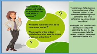 Where did the text
appear and what do
we know about the
book where it
appeared?
Who is the author and what do we
know about him/her ?
When was the article or text
published and what were the issues
of concern at that time ?
Teachers can help students
to recognize some of the
features related to the
interaction between global
coherence and local
coherence by asking these
questions.
Strategies that combine top-
down processing with
scanning the text for key
sentences can help the
reader construct the overall
coherence of the text.
?
?
 