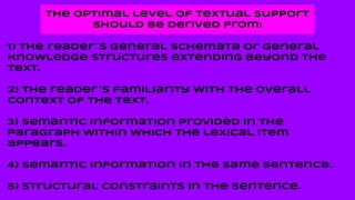 The optimal level of textual support
should be derived from:
1) The reader´s general schemata or general
knowledge structures extending beyond the
text.
2) The reader´s familiarity with the overall
context of the text.
3) Semantic information provided in the
paragraph within which the lexical item
appears.
4) Semantic information in the same sentence.
5) Structural constraints in the sentence.
 