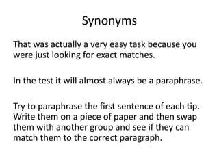 Synonyms
That was actually a very easy task because you
were just looking for exact matches.
In the test it will almost always be a paraphrase.
Try to paraphrase the first sentence of each tip.
Write them on a piece of paper and then swap
them with another group and see if they can
match them to the correct paragraph.
 