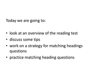 Today we are going to:
• look at an overview of the reading test
• discuss some tips
• work on a strategy for matching headings
questions
• practice matching heading questions
 