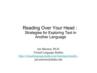 Reading Over Your Head :  Strategies for Exploring Text in Another Language Jan Marston, Ph.D. Virtual Language Studies http://virtuallanguagestudies.net/learningvirtually/ . [email_address] 