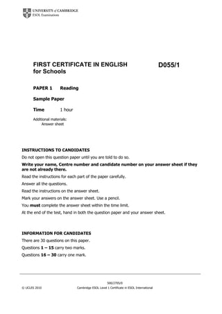 D055/1FIRST CERTIFICATE IN ENGLISH
for Schools
PAPER 1 Reading
Sample Paper
Time 1 hour
Additional materials:
Answer sheet
INSTRUCTIONS TO CANDIDATES
Do not open this question paper until you are told to do so.
Write your name, Centre number and candidate number on your answer sheet if they
are not already there.
Read the instructions for each part of the paper carefully.
Answer all the questions.
Read the instructions on the answer sheet.
Mark your answers on the answer sheet. Use a pencil.
You must complete the answer sheet within the time limit.
At the end of the test, hand in both the question paper and your answer sheet.
INFORMATION FOR CANDIDATES
There are 30 questions on this paper.
Questions 1 – 15 carry two marks.
Questions 16 – 30 carry one mark.
500/2705/0
© UCLES 2010 Cambridge ESOL Level 1 Certificate in ESOL International
 