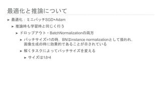 最適化と推論について
➤ 最適化：ミニバッチSGD+Adam
➤ 推論時も学習時と同じく行う
➤ ドロップアウト・BatchNormalizationの両方
➤ バッチサイズ=1の時，BNはinstance normalizationとして扱われ，
画像生成の時に効果的であることが示されている
➤ 解くタスクによってバッチサイズを変える
➤ サイズは1か4
 