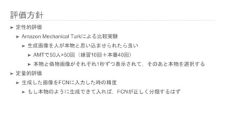 評価方針
➤ 定性的評価
➤ Amazon Mechanical Turkによる比較実験
➤ 生成画像を人が本物と思い込ませられたら良い
➤ AMTで50人×50回（練習10回＋本番40回）
➤ 本物と偽物画像がそれぞれ1秒ずつ表示されて，そのあと本物を選択する
➤ 定量的評価
➤ 生成した画像をFCNに入力した時の精度
➤ もし本物のように生成できて入れば，FCNが正しく分類するはず
 