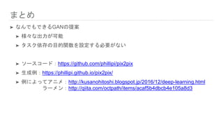 まとめ
➤ なんでもできるGANの提案
➤ 様々な出力が可能
➤ タスク依存の目的関数を設定する必要がない
➤ ソースコード：https://github.com/phillipi/pix2pix
➤ 生成例：https://phillipi.github.io/pix2pix/
➤ 例によってアニメ：http://kusanohitoshi.blogspot.jp/2016/12/deep-learning.html
ラーメン：http://qiita.com/octpath/items/acaf5b4dbcb4e105a8d3
 