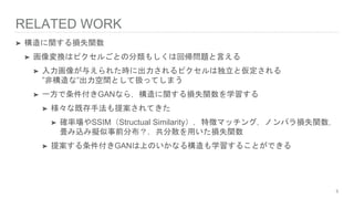RELATED WORK
➤ 構造に関する損失関数
➤ 画像変換はピクセルごとの分類もしくは回帰問題と言える
➤ 入力画像が与えられた時に出力されるピクセルは独立と仮定される
”非構造な”出力空間として扱ってしまう
➤ 一方で条件付きGANなら，構造に関する損失関数を学習する
➤ 様々な既存手法も提案されてきた
➤ 確率場やSSIM（Structual Similarity），特徴マッチング，ノンパラ損失関数，
畳み込み擬似事前分布？，共分散を用いた損失関数
➤ 提案する条件付きGANは上のいかなる構造も学習することができる
5
 