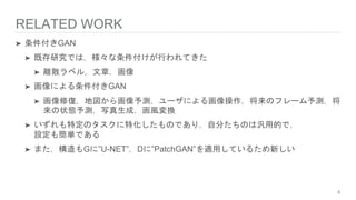 RELATED WORK
➤ 条件付きGAN
➤ 既存研究では，様々な条件付けが行われてきた
➤ 離散ラベル，文章，画像
➤ 画像による条件付きGAN
➤ 画像修復，地図から画像予測，ユーザによる画像操作，将来のフレーム予測，将
来の状態予測，写真生成，画風変換
➤ いずれも特定のタスクに特化したものであり，自分たちのは汎用的で，
設定も簡単である
➤ また，構造もGに”U-NET”，Dに”PatchGAN”を適用しているため新しい
6
 