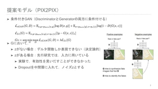 提案モデル（PIX2PIX）
➤ 条件付きGAN（DiscriminatorとGeneratorの両方に条件付ける）
➤ Gにおいて，
➤ zがない場合：デルタ関数しか表現できない（決定論的）
➤ zがある場合：先行研究では，入力に用いている
➤ 実験で，有効性を見いだすことができなかった
➤ Dropoutを中間層に入れて，ノイズzとする
7
 