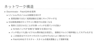 ネットワーク構造
➤ Discriminator：PatchGANを採用
➤ L1ノルムやL2ノルムは画像をぼかす
➤ 高周波数ではなく低周波数を正確にキャプチャする
➤ Dは高周波数のキャプチャに専念すれば良くなる
➤ 局所に注目させることが大事→パッチを見ていけば良い
➤ N×Nのパッチが”本物”か”偽物”かを見分ける
➤ パッチ径よりも遠いピクセル間の独立を仮定し，画像をマルコフ確率場としてモデル化する
➤ この仮定はテクスチャやスタイルのモデル化によく使われている
➤ PatchGANはテクスチャ・スタイルの損失関数として理解可能
 