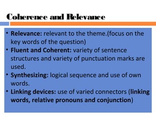 Coherence and Relevance
• Relevance: relevant to the theme.(focus on the
key words of the question)
• Fluent and Coherent: variety of sentence
structures and variety of punctuation marks are
used.
• Synthesizing: logical sequence and use of own
words.
• Linking devices: use of varied connectors (linking 
words, relative pronouns and conjunction)
 
