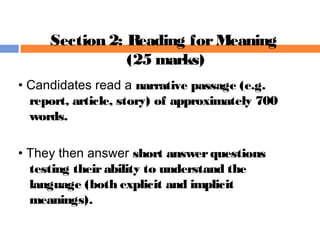• Candidates read a narrative passage (e.g.
report, article, story) of approximately 700
words.
• They then answer short answerquestions
testing theirability to understand the
language (both explicit and implicit
meanings).
Section 2: Reading forMeaning
(25 marks)
 