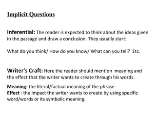 Implicit Questions
Inferential: The reader is expected to think about the ideas given 
in the passage and draw a conclusion. They usually start:
What do you think/ How do you know/ What can you tell?  Etc.
Writer’s Craft: Here the reader should mention  meaning and 
the effect that the writer wants to create through his words.
Meaning: the literal/factual meaning of the phrase
Effect : the impact the writer wants to create by using specific 
word/words or its symbolic meaning.
 