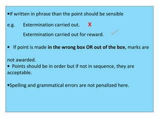•If written in phrase than the point should be sensible
e.g. Extermination carried out. X
Extermination carried out for reward.
• If point is made in the wrong box OR out of the box, marks are
not awarded.
• Points should be in order but if not in sequence, they are
acceptable.
•Spelling and grammatical errors are not penalized here.
 