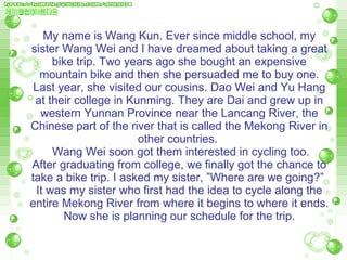 My name is Wang Kun. Ever since middle school, my sister Wang Wei and I have dreamed about taking a great bike trip. Two years ago she bought an expensive mountain bike and then she persuaded me to buy one. Last year, she visited our cousins. Dao Wei and Yu Hang at their college in Kunming. They are Dai and grew up in western Yunnan Province near the Lancang River, the Chinese part of the river that is called the Mekong River in other countries.    Wang Wei soon got them interested in cycling too.  After graduating from college, we finally got the chance to take a bike trip. I asked my sister, ”Where are we going?”  It was my sister who first had the idea to cycle along the entire Mekong River from where it   begins to where it ends. Now she is planning our schedule for the trip. 