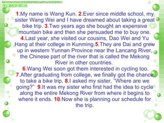 1 .My name is Wang Kun.  2 .Ever since middle school, my sister Wang Wei and I have dreamed about taking a great bike trip.  3 .Two years ago she bought an expensive mountain bike and then she persuaded me to buy one.  4 .Last year, she visited our cousins, Dao Wei and Yu Hang at their college in Kunming. 5 .They are Dai and grew up in western Yunnan Province near the Lancang River, the Chinese part of the river that is called the Mekong River in other countries.    6 .Wang Wei soon got them interested in cycling too.  7 .After graduating from college, we finally got the chance to take a bike trip.  8 .I asked my sister, ”Where are we going?”  9 .It was my sister who first had the idea to cycle along the entire Mekong River from where it   begins to where it ends.  10 .Now she is planning our schedule for the trip. 