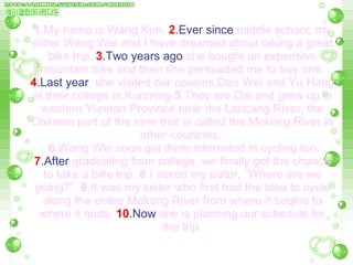 1 .My name is Wang Kun.   2 .Ever since  middle school, my sister Wang Wei and I have dreamed about taking a great bike trip.   3 .Two years ago  she bought an expensive mountain bike and then she persuaded me to buy one.   4 .Last year , she visited our cousins,Dao Wei and Yu Hang at their college in Kunming. 5 .They are Dai and grew up in western Yunnan Province near the Lancang River, the Chinese part of the river that is called the Mekong River in other countries.    6 .Wang Wei soon got them interested in cycling too.   7 .After  graduating from college, we finally got the chance to take a bike trip.  8 .I asked my sister, ”Where are we going?”  9 .It was my sister who first had the idea to cycle along the entire Mekong River from where it   begins to   where it ends.   10 .Now  she is planning our schedule for the trip. 