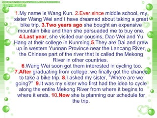 1 .My name is Wang Kun.  2.Ever since  middle school, my sister Wang Wei and I have dreamed about taking a great bike trip.  3.Two years ago  she bought an expensive mountain bike and then she persuaded me to buy one.  4.Last year , she visited our cousins, Dao Wei and Yu Hang at their college in Kunming. 5 .They are Dai and grew up in western Yunnan Province near the Lancang River, the Chinese part of the river that is called the Mekong River in other countries.    6 .Wang Wei soon got them interested in cycling too.  7 . After  graduating from college, we finally got the chance to take a bike trip.  8 .I asked my sister, ”Where are we going?”  9 .It was my sister who first had the idea to cycle along the entire Mekong River from where it   begins to where it ends.  1 0 . Now  she is planning our schedule for the trip. 