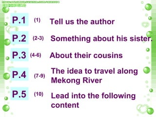 P.1 P.2 P.3 P.4 P.5 (1) (4-6) (2-3) (7-9) (10) Tell us the author Something about his sister. About their cousins  The idea to travel along Mekong River Lead into the following content 