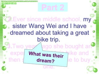 2. Ever since middle school,   my sister Wang Wei and I have dreamed about taking a great bike trip.   3. Two years ago she bought an expensive mountain bike and then she persuaded me to buy one.   What was their dream? Part 2 
