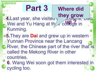 4. Last year, she visited our cousins, Dao Wei and Yu Hang at their college in Kunming.  5. They are  Dai   and grew up in western Yunnan Province near the Lancang River, the Chinese part of the river that is called the Mekong River in other countries.  6 .  Wang Wei soon got them interested in cycling too.  Part 3 Where did they grow up ? 