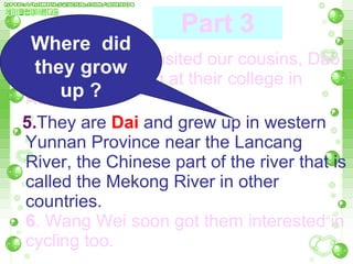 4. Last year, she visited our cousins, Dao Wei and Yu Hang at their college in Kunming.  5. They are  Dai   and grew up in western Yunnan Province near the Lancang River, the Chinese part of the river that is called the Mekong River in other countries.  6 . Wang Wei soon got them interested in cycling too.  Part 3 Where  did they grow up ? 