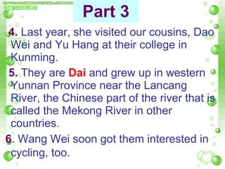 4.  Last year, she visited our cousins, Dao Wei and Yu Hang at their college in Kunming.  5.  They are  Dai   and grew up in western Yunnan Province near the Lancang River, the Chinese part of the river that is called the Mekong River in other countries.  6 .  Wang Wei soon got them interested in cycling, too.   Part 3 