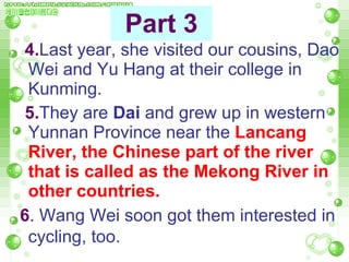 4. Last year, she visited our cousins, Dao Wei and Yu Hang at their college in Kunming.  5. They are  Dai  and grew up in western Yunnan Province near the  Lancang River, the Chinese part of the river that is called as the Mekong River in other countries.   6 .  Wang Wei soon got them interested in cycling, too.   Part 3 