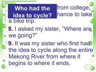 7. After graduating from college, we finally got the chance to take a bike trip.  8.  I asked my sister, ”Where are  we going?”  9.  It was my sister who first had the idea to cycle along the entire Mekong River from where it   begins to where it ends.  Who had the idea to cycle? 