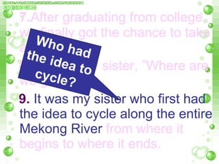7. After graduating from college, we finally got the chance to take a bike trip.  8.  I asked my sister, ”Where are  we going?”   9.  It was my sister who first had the idea to cycle along the entire Mekong River  from where it   begins to where it ends.  Who had the idea to cycle? 