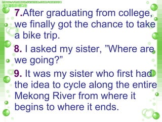 7. After graduating from college, we finally got the chance to take a bike trip.  8.  I asked my sister, ”Where are  we going?”  9.  It was my sister who first had the idea to cycle along the entire  Mekong River from where it   begins to where it ends.  