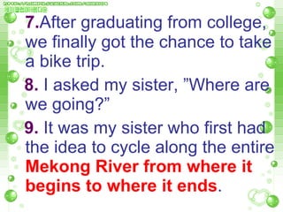 7. After graduating from college, we finally got the chance to take a bike trip.  8.  I asked my sister, ”Where are  we going?”  9.  It was my sister who first had the idea to cycle along the entire  Mekong River from where it   begins to where it ends .  