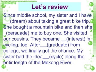 Let’s review Since middle school, my sister and I have  (dream) about taking a great bike trip. She bought a mountain bike and then she   (persuade) me to buy one. She visited our cousins. They became  ( interest) in cycling, too. After   (graduate) from college, we finally got the chance. My sister had the idea   (cycle) along the entir length of the Mekong River. 