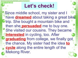 Let’s check! Since middle school, my sister and I have   dreamed   about taking a great bike trip. She bought a mountain bike and then she   persuaded   me to buy one. She visited our cousins. They   became   interested  in cycling, too.   After  graduating   from college, we finally got the chance. My sister had   the idea   to cycle   along the entire length of the Mekong River. 