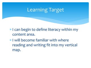  I can begin to define literacy within my
content area.
 I will become familiar with where
reading and writing fit into my vertical
map.
Learning Target
 