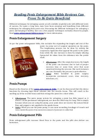 Reading Penis Enlargement Bible Reviews Can
Prove To Be Quite Beneficial
Different techniques for enlarging a penis are all available on global scale with different levels
of success. For quite a long time, men have been enjoying and benefiting from different
techniques for enlarging their penis size. Discussing the different techniques for enlarging a
penis and keeping it healthy, here are a few popular techniques normally chosen by people.
Read penis enlargement bible reviews for more information.
Penis Enlargement Surgery
As per the penis enlargement bible, this includes the expanding the length and size of the
penis via some sort of surgical operation on the penis.
The lengthening process can be done by cutting the
suspensory ligaments that append the penis to the pubic
bone while the size increase is done by simply infusing
liposucted fat taken from the abdomen into the penile
shaft.
• Effectiveness: After the surgical process, the length
of the penis can decrease due to lack of proper
recovery time or some form error that went
unnoticed during the process. But such instances
are rare. Normally, the process is quite effective.
• Safety: Risks included in penis surgery
incorporate permanent scars, slow recovery,
infections, etc.
Penis Pumps
Based on the theories of the penis enlargement bible, it can be discovered that this device
functions by drawing high blood volumes into the erectile tissue. This will result in the
swelling up of the erectile tissue and then enlarge the penis for a short while.
• Effectiveness: The penis pump system for enlarging a penis has little impact as it
doesn't create permanent enlargement, nor does the effect stay for long. This is simply
because when you are using the pump, your penis does not receive the natural blood
flow and oxygen is not supplied to the penile tissue.
• Safety: When you use the penis pump, it can cause wounding, breakage of vessels and
veins inside the penis if an excessive amount of pressure is exhorted.
Penis Enlargement Pills
Penis enlargement pills increase blood flow to the penis and the pills also deliver sex
hormones.
 