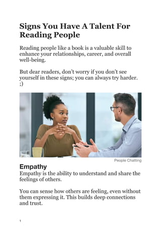 Signs You Have A Talent For
Reading People
Reading people like a book is a valuable skill to
enhance your relationships, career, and overall
well-being.
But dear readers, don’t worry if you don’t see
yourself in these signs; you can always try harder.
;)
People Chatting
Empathy
Empathy is the ability to understand and share the
feelings of others.
You can sense how others are feeling, even without
them expressing it. This builds deep connections
and trust.
1
 