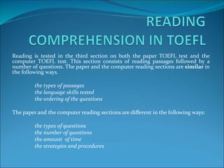 Reading is tested in the third section on both the paper TOEFL test and the
computer TOEFL test. This section consists of reading passages followed by a
number of questions. The paper and the computer reading sections are similar in
the following ways.
the types of passages
the language skills tested
the ordering of the questions
The paper and the computer reading sections are different in the following ways:
the types of questions
the number of questions
the amount of time
the strategies and procedures
 