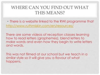 WHERE CAN YOU FIND OUT WHAT
THIS MEANS?
• There is a website linked to the RWI programme that
http://www.ruthmiskin.com/en/resources/
There are some videos of reception classes learning
how to read letters (graphemes), blend letters to
make words and even how they begin to write letters
and words.
This was not filmed at our school but we teach in a
similar style so it will give you a flavour of what
happens.
 