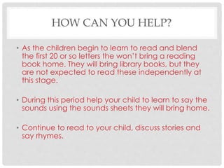 HOW CAN YOU HELP?
• As the children begin to learn to read and blend
the first 20 or so letters the won’t bring a reading
book home. They will bring library books, but they
are not expected to read these independently at
this stage.
• During this period help your child to learn to say the
sounds using the sounds sheets they will bring home.
• Continue to read to your child, discuss stories and
say rhymes.
 