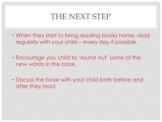 THE NEXT STEP
• When they start to bring reading books home, read
regularly with your child – every day if possible.
• Encourage you child to ‘sound out’ some of the
new words in the book.
• Discuss the book with your child both before and
after they read.
 