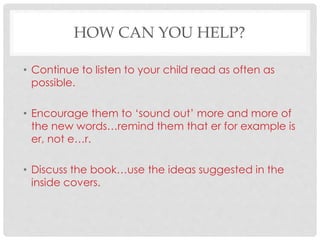 HOW CAN YOU HELP?
• Continue to listen to your child read as often as
possible.
• Encourage them to ‘sound out’ more and more of
the new words…remind them that er for example is
er, not e…r.
• Discuss the book…use the ideas suggested in the
inside covers.
 
