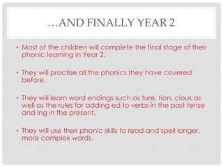 …AND FINALLY YEAR 2
• Most of the children will complete the final stage of their
phonic learning in Year 2.
• They will practise all the phonics they have covered
before.
• They will learn word endings such as ture, tion, cious as
well as the rules for adding ed to verbs in the past tense
and ing in the present.
• They will use their phonic skills to read and spell longer,
more complex words.
 