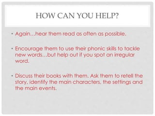 HOW CAN YOU HELP?
• Again…hear them read as often as possible.
• Encourage them to use their phonic skills to tackle
new words…but help out if you spot an irregular
word.
• Discuss their books with them. Ask them to retell the
story, identify the main characters, the settings and
the main events.
 