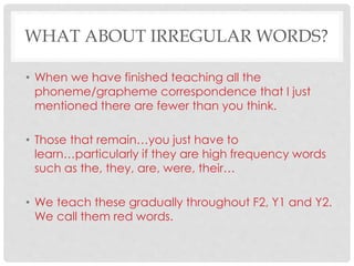 WHAT ABOUT IRREGULAR WORDS?
• When we have finished teaching all the
phoneme/grapheme correspondence that I just
mentioned there are fewer than you think.
• Those that remain…you just have to
learn…particularly if they are high frequency words
such as the, they, are, were, their…
• We teach these gradually throughout F2, Y1 and Y2.
We call them red words.
 