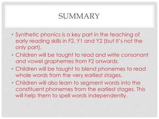 SUMMARY
• Synthetic phonics is a key part in the teaching of
early reading skills in F2, Y1 and Y2 (but it’s not the
only part).
• Children will be taught to read and write consonant
and vowel graphemes from F2 onwards.
• Children will be taught to blend phonemes to read
whole words from the very earliest stages.
• Children will also learn to segment words into the
constituent phonemes from the earliest stages. This
will help them to spell words independently.
 