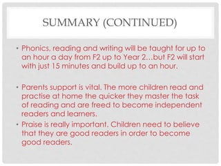 SUMMARY (CONTINUED)
• Phonics, reading and writing will be taught for up to
an hour a day from F2 up to Year 2…but F2 will start
with just 15 minutes and build up to an hour.
• Parents support is vital. The more children read and
practise at home the quicker they master the task
of reading and are freed to become independent
readers and learners.
• Praise is really important. Children need to believe
that they are good readers in order to become
good readers.
 