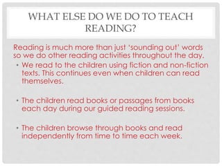 WHAT ELSE DO WE DO TO TEACH
READING?
Reading is much more than just ‘sounding out’ words
so we do other reading activities throughout the day.
• We read to the children using fiction and non-fiction
texts. This continues even when children can read
themselves.
• The children read books or passages from books
each day during our guided reading sessions.
• The children browse through books and read
independently from time to time each week.
 
