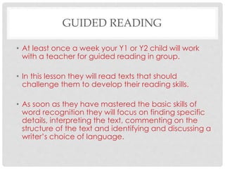 GUIDED READING
• At least once a week your Y1 or Y2 child will work
with a teacher for guided reading in group.
• In this lesson they will read texts that should
challenge them to develop their reading skills.
• As soon as they have mastered the basic skills of
word recognition they will focus on finding specific
details, interpreting the text, commenting on the
structure of the text and identifying and discussing a
writer’s choice of language.
 