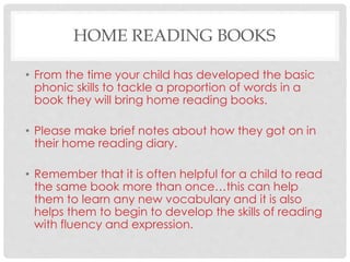 HOME READING BOOKS
• From the time your child has developed the basic
phonic skills to tackle a proportion of words in a
book they will bring home reading books.
• Please make brief notes about how they got on in
their home reading diary.
• Remember that it is often helpful for a child to read
the same book more than once…this can help
them to learn any new vocabulary and it is also
helps them to begin to develop the skills of reading
with fluency and expression.
 