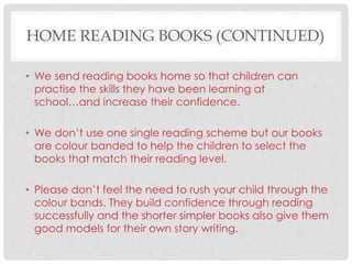 HOME READING BOOKS (CONTINUED)
• We send reading books home so that children can
practise the skills they have been learning at
school…and increase their confidence.
• We don’t use one single reading scheme but our books
are colour banded to help the children to select the
books that match their reading level.
• Please don’t feel the need to rush your child through the
colour bands. They build confidence through reading
successfully and the shorter simpler books also give them
good models for their own story writing.
 
